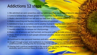Addictions 12 steps
1.We admitted we were powerless over our addiction–that our lives had become unmanageable.
2.Came to believe that a Power greater than ourselves could restore us to sanity.
3.Made a decision to turn our will and our lives over to the care of God as we understood Him.
4.Made a searching and fearless moral inventory of ourselves.
5.Admitted to God, to ourselves and to another human being the exact nature of our wrongs.
6.Were entirely ready to have God remove all these defects of character
7.Humbly asked Him to remove our shortcomings
8.Made a list of persons we had harmed, and became willing to make amends to them all.
9.Made direct amends to such people wherever possible, except when to do so would injure them
or others.
10.Continued to take personal inventory and when we were wrong promptly admitted it.
11.Sought through prayer and meditation to improve our conscious contact with God as we
understood Him, praying only for knowledge of His will for us and the power to carry that out.
12.Having had a spiritual awakening as the result of these steps, we tried to carry this message to
alcoholics and to practice these principles in all our affairs.
 