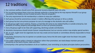 12 traditions
1. Our common welfare should come first; personal recovery depends upon AA unity.
2. For our group purpose there is but one ultimate authority–a loving God as He may express Himself in our group
conscience. Our leaders are but trusted servants; they do not govern.
3. The only requirement for AA membership is a desire to stop your addiction.
4. Each group should be autonomous except in matters affecting other groups or AA as a whole.
5. Each group has but one primary purpose–to carry its message to the alcoholic who still suffers.
6. An AA group ought never endorse, finance, or lend the AA name to any related facility or outside enterprise, lest
problems of money, property and prestige divert us from our primary purpose.
7. Every AA group ought to be fully self-supporting, declining outside contributions.
8. Alcoholics Anonymous should remain forever nonprofessional, but our service centers may employ special workers.
9. AA, as such, ought never be organized; but we may create service boards or committees directly responsible to those
they serve.
10.Alcoholics Anonymous has no opinion on outside issues; hence the AA name ought never be drawn into public
controversy.
11.Our public relations policy is based on attraction rather than promotion; we need always maintain personal
anonymity at the level of press, radio and films.
12.Anonymity is the spiritual foundation of all our traditions, ever reminding us to place principles before personalities.
 
