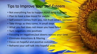 Tips to Improve Your Self-Esteem
• Not everything has to happen ASAP-keep it simple
• Plan to have a low mood for awhile
• Self-esteem comes from you, not from others opinions
• Take things as they come, in small steps
• What you feel does not mean you have failed
• Turn negatives into positives
• Focusing on negatives/put downs wastes your time
• Eliminate distortions & filtering
• Focus on hopeful and positive outcomes
• Reframe your self-talk into hopeful ones
 