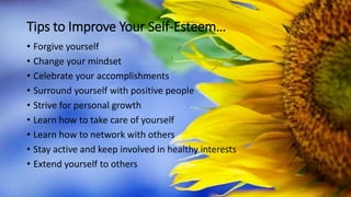 Tips to Improve Your Self-Esteem…
• Forgive yourself
• Change your mindset
• Celebrate your accomplishments
• Surround yourself with positive people
• Strive for personal growth
• Learn how to take care of yourself
• Learn how to network with others
• Stay active and keep involved in healthy interests
• Extend yourself to others
 