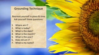Grounding Technique
Reorient yourself in place & time
Ask yourself these questions:
1. Where am I?
2. What is today?
3. What is the date?
4. What is the month?
5. What is the year?
6. How old am I?
7. What is my name?
 
