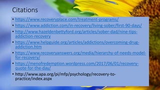 Citations
• https://www.recoveryplace.com/treatment-programs/
• https://www.addiction.com/in-recovery/living-sober/first-90-days/
• http://www.hazeldenbettyford.org/articles/sober-dad/nine-tips-
addiction-recovery
• https://www.helpguide.org/articles/addictions/overcoming-drug-
addiction.htm
• https://www.recoveryanswers.org/media/hierarchy-of-needs-model-
for-recovery/
• https://menofredemption.wordpress.com/2017/06/01/recovery-
quote-for-the-day/
• http://www.apa.org/pi/mfp/psychology/recovery-to-
practice/index.aspx
 