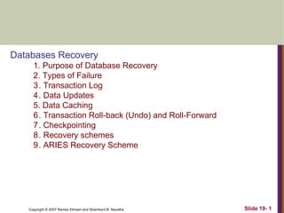 Copyright © 2007 Ramez Elmasri and Shamkant B. Navathe Slide 19- 1
Databases Recovery
1. Purpose of Database Recovery
2. Types of Failure
3. Transaction Log
4. Data Updates
5. Data Caching
6. Transaction Roll-back (Undo) and Roll-Forward
7. Checkpointing
8. Recovery schemes
9. ARIES Recovery Scheme
 