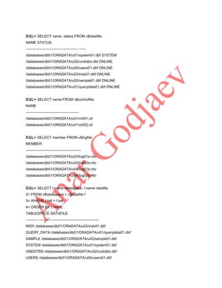 SQL> SELECT name, status FROM v$datafile;
NAME STATUS
------------------------------------------- -----/databases/db01/ORADATA/u01/system01.dbf SYSTEM
/databases/db01/ORADATA/u02/undotbs.dbf ONLINE
/databases/db01/ORADATA/u04/users01.dbf ONLINE
/databases/db01/ORADATA/u03/indx01.dbf ONLINE
/databases/db01/ORADATA/u02/sample01.dbf ONLINE
/databases/db01/ORADATA/u01/querydata01.dbf ONLINE
SQL> SELECT name FROM v$controlfile;
NAME
-------------------------------------------/databases/db01/ORADATA/u01/ctrl01.ctl
/databases/db01/ORADATA/u01/ctrl02.ctl
SQL> SELECT member FROM v$logfile;
MEMBER
---------------------------------------------/databases/db01/ORADATA/u03/log01a.rdo
/databases/db01/ORADATA/u03/log02a.rdo
/databases/db01/ORADATA/u04/log01b.rdo
/databases/db01/ORADATA/u04/log02b.rdo
SQL> SELECT t.name tablespace, f.name datafile
2> FROM v$tablespace t, v$datafile f
3> WHERE t.ts# = f.ts#
4> ORDER BY t.name;
TABLESPACE DATAFILE
---------- -------------------------------------------------INDX /databases/db01/ORADATA/u03/indx01.dbf
QUERY_DATA /databases/db01/ORADATA/u01/querydata01.dbf
SAMPLE /databases/db01/ORADATA/u02/sample01.dbf
SYSTEM /databases/db01/ORADATA/u01/system01.dbf
UNDOTBS /databases/db01/ORADATA/u02/undotbs.dbf
USERS /databases/db01/ORADATA/u04/users01.dbf

 