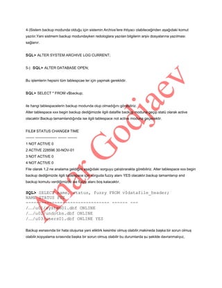 4-)Sistem backup modunda olduğu için sistemin Archive’lere ihtiyacı olabileceğinden aşağıdaki komut
yazılır.Yani sistmem backup modundayken redologlara yazılan bilgilerin arşiv dosyalarına yazılması
sağlanır.
SQL> ALTER SYSTEM ARCHIVE LOG CURRENT;
5-) SQL> ALTER DATABASE OPEN;
Bu işlemlerin hepsini tüm tablespcae ler için yapmak gereklidir.
SQL> SELECT * FROM v$backup;
ile hangi tablespacelerin backup modunda olup olmadığını görebiliriz.
Alter tablespace xxx begin backup dediğimizde ilgili datafile backup moduna geçip statü olarak active
olacaktır.Backup tamamlandığında ise ilgili tablespace not active moduna geçecektir.
FILE# STATUS CHANGE# TIME
------- ------------------ ------- -------1 NOT ACTIVE 0
2 ACTIVE 228596 30-NOV-01
3 NOT ACTIVE 0
4 NOT ACTIVE 0
File olarak 1,2 ne analama geldiğini aşağıdaki sorguyu çalıştırarakta görebiliriz. Alter tablespace xxx begin
backup dediğimizde ilgili tablespace için sorguda fuzzy alanı YES olacaktır.backup tamamlanıp end
backup komutu verdiğimizde ise fuzzy alanı boş kalacaktır.

SQL> SELECT name, status, fuzzy FROM v$datafile_header;
NAME STATUS FUZ
-------------------------------- ------ --/…/u01/system01.dbf ONLINE
/…/u02/undotbs.dbf ONLINE
/…/u03/users01.dbf ONLINE YES
Backup esnasında bir hata oluşursa yani eliktirk kesintisi olmuş olabilir,makineda başka bir sorun olmuş
olabilir,kopyalama sırasında başka bir sorun olmuş olabilir bu durumlarda şu şekilde davranmalıyız,

 