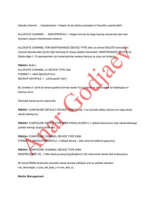 allocate channel … maxpiecesize = integer ile ise backup parçalarının boyutları ayarlanabilir.
ALLOCATE CHANNEL … MAXOPENFILE = integer komutu ile large backup esnasında açık olan
dosyların sayısını belirlemede kullanılır.
ALLOCATE CHANNEL FOR MAINTENANCE DEVICE TYPE disk; bu komut DELETE komutu için
channel alocate eder.Çünkü ilgili herhangi bir dosya diskten silinecektir. MAINTENANCE DEVICE lar
Diskte diğer I / O operasyonları için kullanılazmlar sadece backup ve copy için kullanılır.
RMAN> RUN {
ALLOCATE CHANNEL d1 DEVICE TYPE disk
FORMAT = ’/db01/BACKUP/%U’;
BACKUP DATAFILE ’/…/u03/users01.dbf’;}
Bu örnekte d1 isimli bir kanal ayarlanır,format olarak %U kullanılır ve yalnızca tek bir tablespace in
backupı alınır.
Otomatik Kanal ayırma işleminde,
RMAN> CONFIGURE DEFAULT DEVICE TYPE TO sbt; // bu komutla defaul device mızı tape driver
olarak belirliyoruz.
RMAN> CONFIGURE DEVICE TYPE DISK PARALLELISM 3; // default deviceımızı disk olarak belirleyip
paralel mantığı oluşturulmaktadır.
RMAN> CONFIGURE CHANNEL DEVICE TYPE DISK
FORMAT = ‘/BACKUP/RMAN/%U'; // default device ‘ı disk verip formatlama yapıyoruz.
RMAN> CONFIGURE CHANNEL DEVICE TYPE DISK
MAXPIECESIZE 2G; // Max backup parça büyüklüğünü 2 Gb verip kanal olarak disk kullanıyoruz.
Bir kanal RMAN tarafından otomatik olarak alocate edildiyse ismi şu şekilde olacaktır.
ora_devicetype_n (ora_sbt_tape_n or ora_disk_n).
Media Management

 