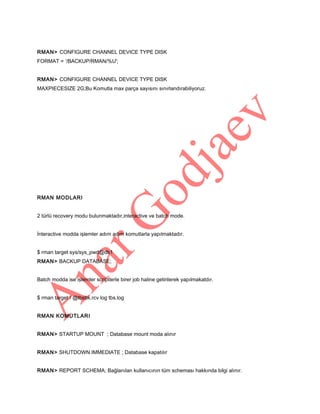 RMAN> CONFIGURE CHANNEL DEVICE TYPE DISK
FORMAT = ‘/BACKUP/RMAN/%U';
RMAN> CONFIGURE CHANNEL DEVICE TYPE DISK
MAXPIECESIZE 2G;Bu Komutla max parça sayısını sınırlandırabiliyoruz.

RMAN MODLARI
2 türlü recovery modu bulunmaktadır,interactive ve batch mode.
İnteractive modda işlemler adım adım komutlarla yapılmaktadır.
$ rman target sys/sys_pwd@db1
RMAN> BACKUP DATABASE;
Batch modda ise işlemler scriptlerle birer job haline getirilerek yapılmakatdır.
$ rman target / @tbsbk.rcv log tbs.log
RMAN KOMUTLARI
RMAN> STARTUP MOUNT ; Database mount moda alınır
RMAN> SHUTDOWN IMMEDIATE ; Database kapatılır
RMAN> REPORT SCHEMA; Bağlanılan kullanıcının tüm scheması hakkında bilgi alınır.

 