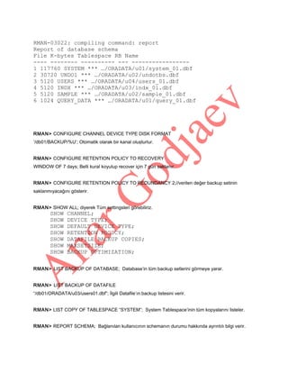 RMAN-03022: compiling command: report
Report of database schema
File K-bytes Tablespace RB Name
---- -------- ---------- --- ----------------1 117760 SYSTEM *** …/ORADATA/u01/system_01.dbf
2 30720 UNDO1 *** …/ORADATA/u02/undotbs.dbf
3 5120 USERS *** …/ORADATA/u04/users_01.dbf
4 5120 INDX *** …/ORADATA/u03/indx_01.dbf
5 5120 SAMPLE *** …/ORADATA/u02/sample_01.dbf
6 1024 QUERY_DATA *** …/ORADATA/u01/query_01.dbf

RMAN> CONFIGURE CHANNEL DEVICE TYPE DISK FORMAT
’/db01/BACKUP/%U’; Otomatik olarak bir kanal oluşturlur.
RMAN> CONFIGURE RETENTION POLICY TO RECOVERY
WINDOW OF 7 days; Belli kural koyulup recover için 7 gün saklanır.
RMAN> CONFIGURE RETENTION POLICY TO REDUNDANCY 2;//verilen değer backup setinin
saklanmıyacağını gösterir.
RMAN> SHOW ALL; diyerek Tüm settingsleri görebiliriz.

SHOW
SHOW
SHOW
SHOW
SHOW
SHOW
SHOW

CHANNEL;
DEVICE TYPE;
DEFAULT DEVICE TYPE;
RETENTION POLICY;
DATAFILE BACKUP COPIES;
MAXSETSIZE;
BACKUP OPTIMIZATION;

RMAN> LIST BACKUP OF DATABASE; Database’in tüm backup setlerini görmeye yarar.
RMAN> LIST BACKUP OF DATAFILE
“/db01/ORADATA/u03/users01.dbf”; İlgili Datafile’ın backup listesini verir.
RMAN> LIST COPY OF TABLESPACE “SYSTEM”; System Tablespace’inin tüm kopyalarını listeler.
RMAN> REPORT SCHEMA; Bağlanılan kullanıcının schemanın durumu hakkında ayrıntılı bilgi verir.

 
