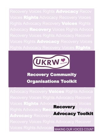 Recovery Voices Rights Advocacy Recov
Voices Rights Advocacy Recovery Voices
Rights Advocacy Recovery Voices Rights
Advocacy Recovery Voices Rights Advoca
Recovery Voices Rights Advocacy Recover
Voices Rights Advocacy Recovery Voices
Rights Advocacy Recovery Voices Rights
Advocacy Recovery
Voices Rights Ad-
vocac
Recovery Voices
Rights Advocacy Recove
Voices Rights Advocacy Recovery Voices
Rights Advocacy Recovery Voices Rights
Advocacy Recovery Voices Rights Advoca
Recovery Voices Rights Advocacy Recover
Voices Rights Advocacy Recovery Voices
Rights Advocacy Recovery Voices Rights
Advocacy Recovery Voices Rights Advo
Recovery Voices Rights Advocacy Recover
Voices Rights Advocacy Recovery Voices
Recovery Community
Organisations Toolkit
MAKING OUR VOICES COUNT
Recovery
Advocacy Toolkit
 