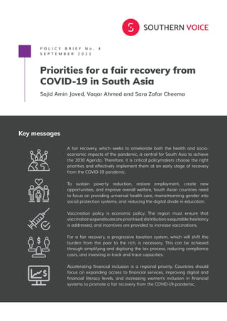 P O L I C Y B R I E F N o . 4
S E P T E M B E R 2 0 2 1
Priorities for a fair recovery from
COVID-19 in South Asia
Sajid Amin Javed, Vaqar Ahmed and Sara Zafar Cheema
Key messages
A fair recovery, which seeks to ameliorate both the health and socio-
economic impacts of the pandemic, is central for South Asia to achieve
the 2030 Agenda. Therefore, it is critical policymakers choose the right
priorities and effectively implement them at an early stage of recovery
from the COVID-19 pandemic.
To sustain poverty reduction, restore employment, create new
opportunities, and improve overall welfare, South Asian countries need
to focus on providing universal health care, mainstreaming gender into
social protection systems, and reducing the digital divide in education.
Vaccination policy is economic policy. The region must ensure that
vaccinationexpendituresareprioritised;distributionisequitable;hesitancy
is addressed, and incentives are provided to increase vaccinations.
For a fair recovery, a progressive taxation system, which will shift the
burden from the poor to the rich, is necessary. This can be achieved
through simplifying and digitising the tax process, reducing compliance
costs, and investing in track and trace capacities.
Accelerating financial inclusion is a regional priority. Countries should
focus on expanding access to financial services, improving digital and
financial literacy levels, and increasing women’s inclusion in financial
systems to promote a fair recovery from the COVID-19 pandemic.
 