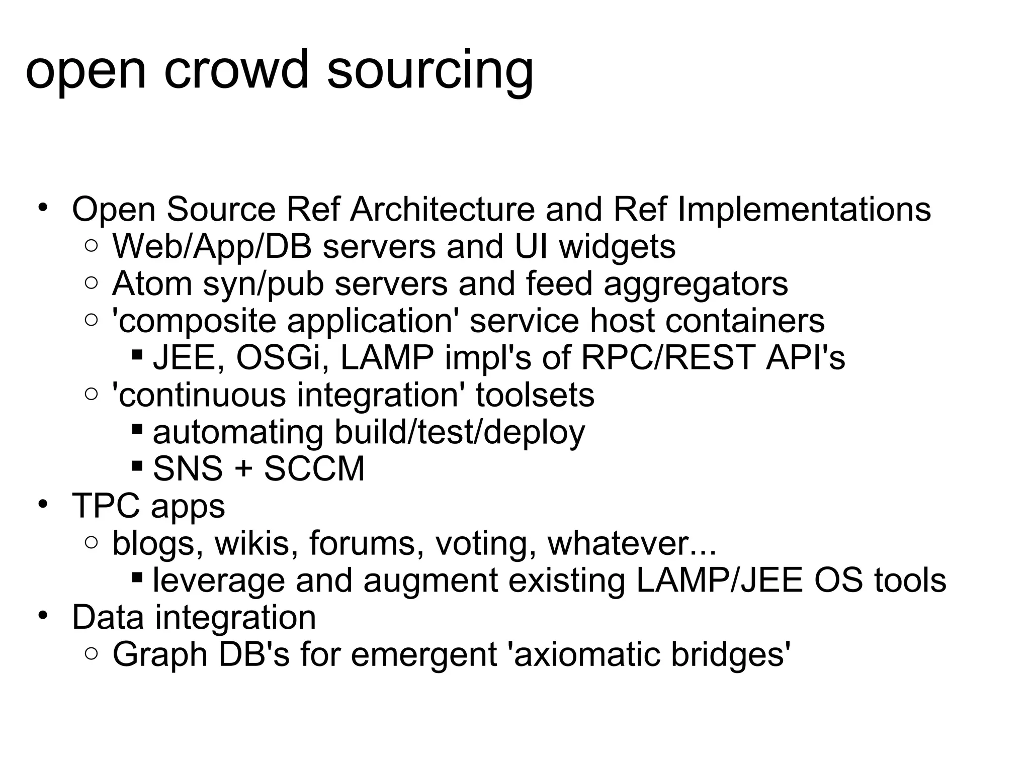 open crowd sourcing Open Source Ref Architecture and Ref Implementations Web/App/DB servers and UI widgets Atom syn/pub servers and feed aggregators  'composite application' service host containers JEE, OSGi, LAMP impl's of RPC/REST API's 'continuous integration' toolsets automating build/test/deploy SNS + SCCM TPC apps blogs, wikis, forums, voting, whatever... leverage and augment existing LAMP/JEE OS tools Data integration Graph DB's for emergent 'axiomatic bridges'  