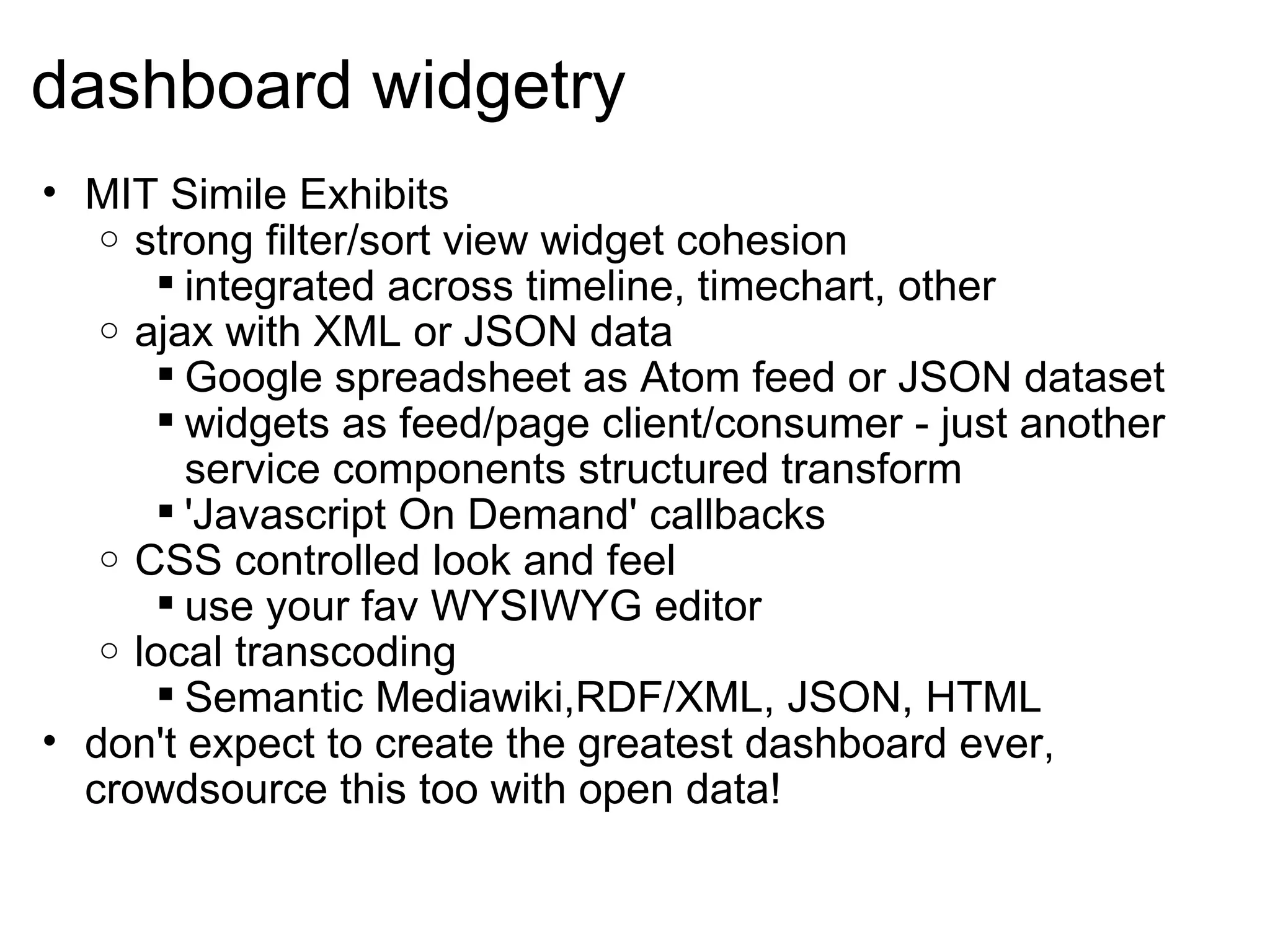 dashboard widgetry MIT Simile Exhibits strong filter/sort view widget cohesion integrated across timeline, timechart, other ajax with XML or JSON data Google spreadsheet as Atom feed or JSON dataset widgets as feed/page client/consumer - just another service components structured transform 'Javascript On Demand' callbacks CSS controlled look and feel use your fav WYSIWYG editor local transcoding Semantic Mediawiki,RDF/XML, JSON, HTML don't expect to create the greatest dashboard ever, crowdsource this too with open data!  