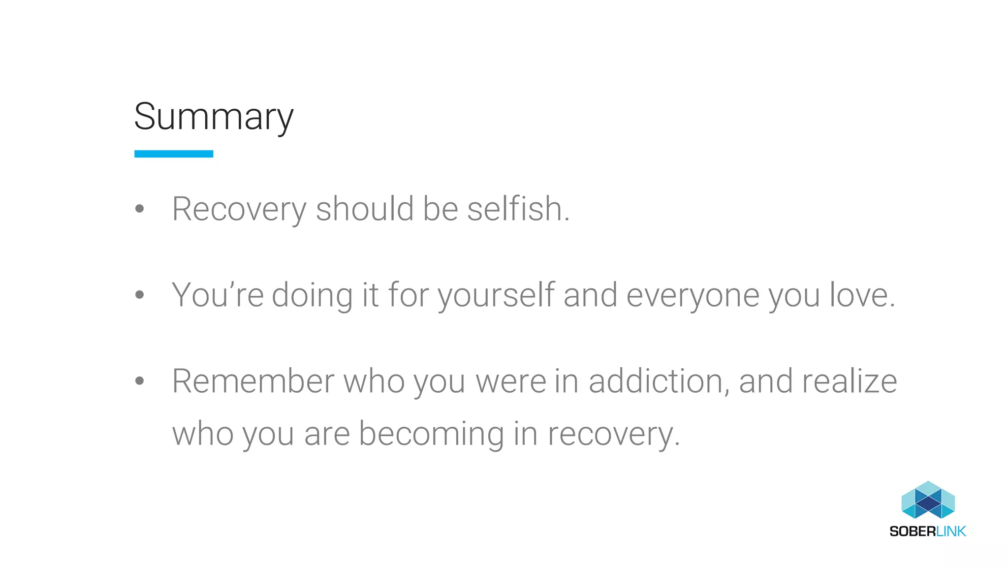 Summary
• Recovery should be selfish.
• You’re doing it for yourself and everyone you love.
• Remember who you were in addiction, and realize
who you are becoming in recovery.
 