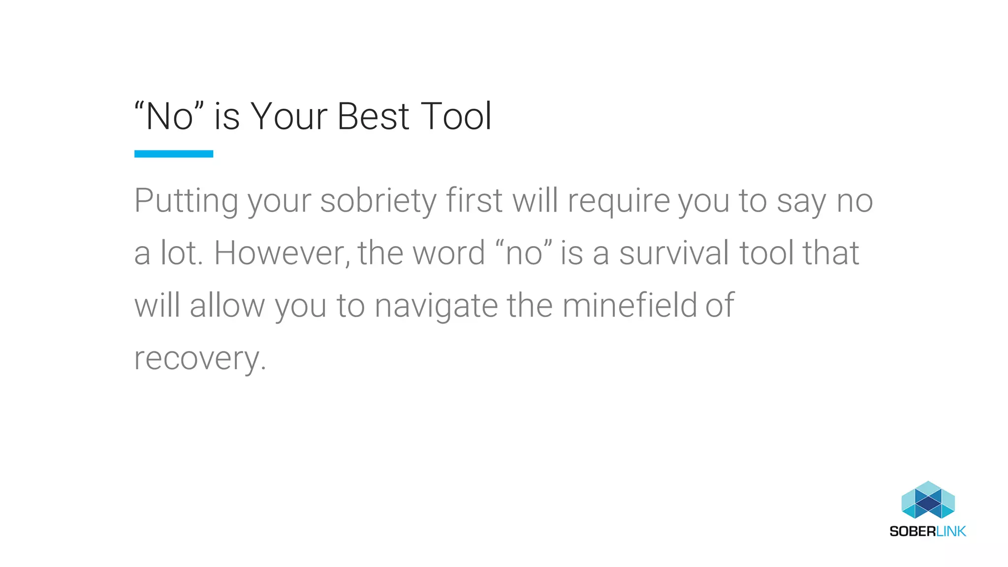 “No” is Your Best Tool
Putting your sobriety first will require you to say no
a lot. However, the word “no” is a survival tool that
will allow you to navigate the minefield of
recovery.
 