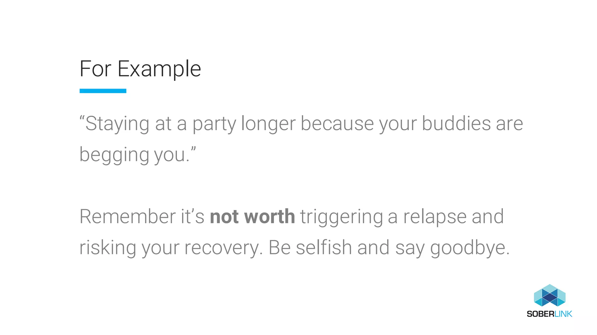 For Example
“Staying at a party longer because your buddies are
begging you.”
Remember it’s not worth triggering a relapse and
risking your recovery. Be selfish and say goodbye.
 