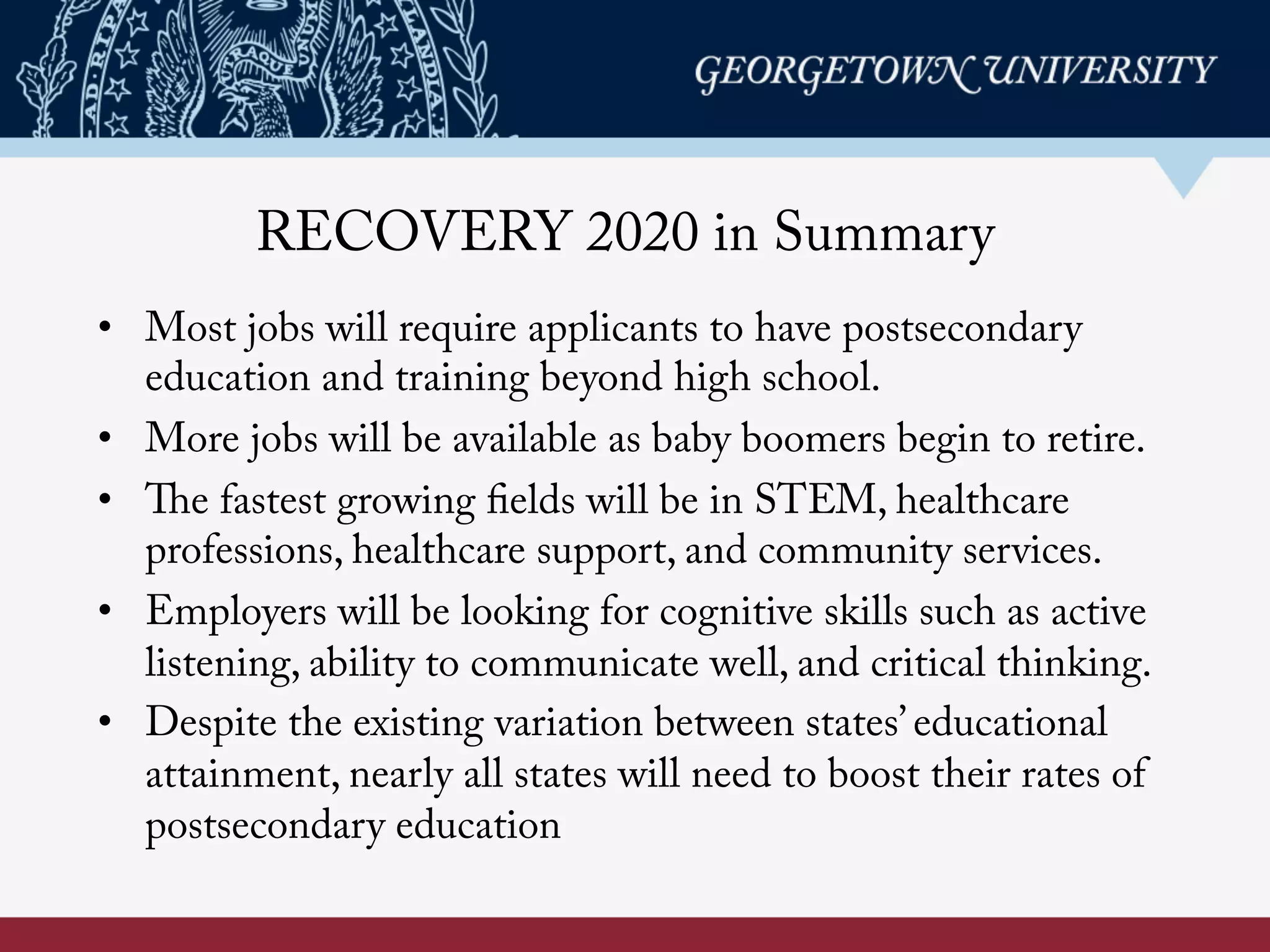 RECOVERY 2020 in Summary
•  Most jobs will require applicants to have postsecondary
education and training beyond high school.
•  More jobs will be available as baby boomers begin to retire.
•  The fastest growing fields will be in STEM, healthcare
professions, healthcare support, and community services.
•  Employers will be looking for cognitive skills such as active
listening, ability to communicate well, and critical thinking.
•  Despite the existing variation between states’ educational
attainment, nearly all states will need to boost their rates of
postsecondary education
 
