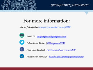 For more information:
Email Us | cewgeorgetown@georgetown.edu
Follow Us on Twitter | @GeorgetownCEW
Find Us on Facebook | Facebook.com/GeorgetownCEW
Follow Us on LinkedIn | linkedin.com/company/georgetowncew
See the full report at: cew.georgetown.edu/recovery2020/
	
  
 