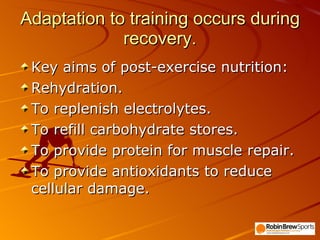 Adaptation to training occurs during recovery. Key aims of post-exercise nutrition: Rehydration. To replenish electrolytes. To refill carbohydrate stores. To provide protein for muscle repair. To provide antioxidants to reduce cellular damage.  