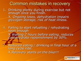 Common mistakes in recovery Drinking plenty during exercise but not enough once you finish. X  Ongoing loses, dehydration impairs glycogen storage, risk of heat illness. Failing to start refuelling / rehydrating soon enough  X  Waiting 2 hours before eating, reduces carbohydrate replenishment by 50%. Reduced eating / drinking in final hour of a long cycle ride. X  Recovery starts on the bike!!! 