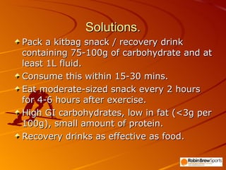 Solutions. Pack a kitbag snack / recovery drink containing 75-100g of carbohydrate and at least 1L fluid. Consume this within 15-30 mins. Eat moderate-sized snack every 2 hours for 4-6 hours after exercise. High GI carbohydrates, low in fat (<3g per 100g), small amount of protein. Recovery drinks as effective as food. 