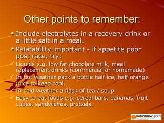 Other points to remember: Include electrolytes in a recovery drink or a little salt in a meal. Palatability important - if appetite poor post race. try: Liquids e.g. low fat chocolate milk, meal replacement drinks (commercial or homemade) In hot weather pack a bottle half ice, half orange juice to keep cool. In cold weather a flask of tea / soup  Easy to eat foods e.g. cereal bars, bananas, fruit cubes, sandwiches, pretzels. 