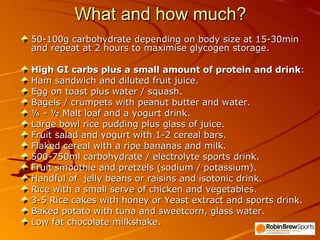 What and how much? 50-100g carbohydrate depending on body size at 15-30min and repeat at 2 hours to maximise glycogen storage. High GI carbs plus a small amount of protein and drink : Ham sandwich and diluted fruit juice.  Egg on toast plus water / squash. Bagels / crumpets with peanut butter and water. ¼ - ½ Malt loaf and a yogurt drink. Large bowl rice pudding plus glass of juice. Fruit salad and yogurt with 1-2 cereal bars. Flaked cereal with a ripe bananas and milk. 500-750ml carbohydrate / electrolyte sports drink. Fruit smoothie and pretzels (sodium / potassium). Handful of  jelly beans or raisins and isotonic drink. Rice with a small serve of chicken and vegetables. 3-5 Rice cakes with honey or Yeast extract and sports drink. Baked potato with tuna and sweetcorn, glass water. Low fat chocolate milkshake. 