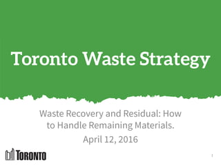 Toronto Waste Strategy
Waste Recovery and Residual: How
to Handle Remaining Materials.
April 12, 2016
1
 