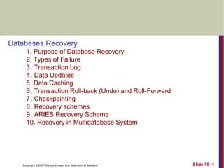 Copyright © 2007 Ramez Elmasri and Shamkant B. Navathe Slide 19- 1
Databases Recovery
1. Purpose of Database Recovery
2. Types of Failure
3. Transaction Log
4. Data Updates
5. Data Caching
6. Transaction Roll-back (Undo) and Roll-Forward
7. Checkpointing
8. Recovery schemes
9. ARIES Recovery Scheme
10. Recovery in Multidatabase System
 