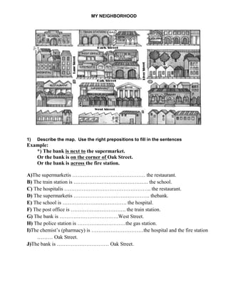 MY NEIGHBORHOOD
1) Describe the map. Use the right prepositions to fill in the sentences
Example:
*) The bank is next to the supermarket.
Or the bank is on the corner of Oak Street.
Or the bank is across the fire station.
A)The supermarketis …………………………………… the restaurant.
B) The train station is ……………………………………. the school.
C) The hospitalis ………………………………………….. the restaurant.
D) The supermarketis …………………………………….. thebank.
E) The school is ………………………………. the hospital.
F) The post office is …………….……………. the train station.
G) The bank is …………………………….West Street.
H) The police station is ………….……………the gas station.
I)The chemist’s (pharmacy) is …………………………the hospital and the fire station
……… Oak Street.
J)The bank is ………………………… Oak Street.
 