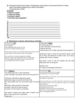 2) Using the same picture make 10 sentences using:“there is/ there are/ there isn’t /there
aren’t”and make questions by is there? Are there?
(10 sentences in total)
Example:
*) There is a park.
*) There are trees.
*) Is there a bank?
*) Are there two hospitals?
1) ___________________________________________________________
2) ___________________________________________________________
3) ___________________________________________________________
4) ___________________________________________________________
5) ___________________________________________________________
6) ___________________________________________________________
7) ___________________________________________________________
8) ____________________________________________________________
9) ____________________________________________________________
10) ___________________________________________________________
3) Read these 4 stories about leisure activities
Hi! My name is Tom.
I'm twelve years old.
I live in Madrid.
I like doing karate after school. It’s fun.
I learn how to fight and defend myself.
In the summer vacation, I go with the kids from my karate club to
a karate camp. We learn karate and have fun together.
Every year there is a karate competition in Madrid.
Last year I went to the competition and won a gold medal.
The only problem with karate is that you work hard and
you are tired! I don't want to be tired!
Hi! My name is Maria.
I'm eleven years old.
I come from Rome. I draw pictures.
I draw all the time.
I draw thing for my friends: greeting cards and posters.
Sometimes I draw in class, but my teacher doesn't want
me to draw. She wants me to listen to her. So I have a
problem. But I love art lessons!
Last week I went to the art museum and saw some
famous pictures. It was great!
Drawing is fun.
It's easy: you need paper and pencils.
Hi! I'm Roberto.
I'm eleven years old. I come from Brazil.
I don't like sport very much, and I'm not very good at it.
I like music. My hobby is playing the guitar.
Sometimes I play at concerts with other kids.
The only problem that my big brother plays the guitar
too,
and there is only one guitar in the house.
He doesn't want me to give the guitar.
He wants it all the time! It's a problem!
Last month a famous rock singer came to Brazil, and I
went to the concert with my brother.
It was cool!
Hi! My name is Rita.
I'm twelve years old and I live in Israel.
I love dancing. It's my favorite hobby.
I don't like ballet, but I like salsa. I go to salsa lessons after school.
The teacher is really good!
At the end of the year, we had a salsa show. We had a lot of fun,
and everyone said we were very good. We made a lot of money
from the tickets.
The money is to help sick children.
Dancing takes lots of time.
Sometimes I don't have time for my homework.
And I want to watch television, but I don't have time.
That's is my biggest problem.
 