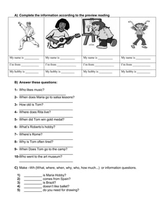 A) Complete the information according to the preview reading
My name is __________ My name is __________ My name is __________ My name is __________
I’m from ____________ I’m from _____________ I’m from _____________ I’m from ____________
My hobby is _________ My hobby is _________ My hobby is _________ My hobby is _________
B) Answer these questions:
1- Who likes music?
__________________________
2- When does Maria go to salsa lessons?
______________________________
3- How old is Tom?
______________________________
4- Where does Rita live?
______________________________
5- When did Tom win gold medal?
______________________________
6- What’s Roberto’s hobby?
______________________________
7- Where’s Rome?
______________________________
8- Why is Tom often tired?
______________________________
9- When Does Tom go to the camp?
______________________________
10-Who went to the art museum?
______________________________
C) Make –Wh (What, where, when, why, who, how much...) or information questions.
1) __________ is Maria Hobby?
2) __________ comes from Spain?
3) __________ is Brazil?
4) __________ doesn’t like ballet?
5) __________ do you need for drawing?
 