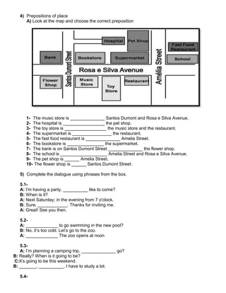 4) Prepositions of place
A) Look at the map and choose the correct preposition
1- The music store is ______________ Santos Dumont and Rosa e Silva Avenue.
2- The hospital is _________________ the pet shop.
3- The toy store is _________________ the music store and the restaurant.
4- The supermarket is ________________ the restaurant.
5- The fast food restaurant is ______________ Amelia Street.
6- The bookstore is _______________ the supermarket.
7- The bank is on Santos Dumont Street ______________ the flower shop.
8- The school is ___________________ Amelia Street and Rosa e Silva Avenue.
9- The pet shop is ______ Amelia Street.
10- The flower shop is ______ Santos Dumont Street.
5) Complete the dialogue using phrases from the box.
5.1-
A: I'm having a party. __________ like to come?
B: When is it?
A: Next Saturday; in the evening from 7 o'clock.
B: Sure, ____________. Thanks for inviting me.
A: Great! See you then.
5.2-
A: _____________ to go swimming in the new pool?
B: No, it’s too cold. Let’s go to the zoo.
A: _____________ The zoo opens at noon
5.3-
A: I’m planning a camping trip. ______________ go?
B: Really? When is it going to be?
C:It’s going to be this weekend.
B: _______, __________. I have to study a lot.
5.4-
 