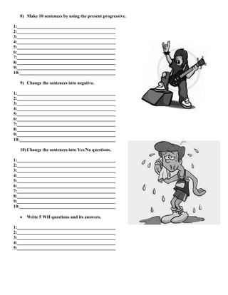8) Make 10 sentences by using the present progressive.
1:____________________________________________
2:____________________________________________
3:____________________________________________
4:____________________________________________
5:____________________________________________
6:____________________________________________
7:____________________________________________
8:____________________________________________
9:____________________________________________
10:___________________________________________
9) Change the sentences into negative.
1:____________________________________________
2:____________________________________________
3:____________________________________________
4:____________________________________________
5:____________________________________________
6:____________________________________________
7:____________________________________________
8:____________________________________________
9:____________________________________________
10:___________________________________________
10) Change the sentences into Yes/No questions.
1:____________________________________________
2:____________________________________________
3:____________________________________________
4:____________________________________________
5:____________________________________________
6:____________________________________________
7:____________________________________________
8:____________________________________________
9:____________________________________________
10:___________________________________________
Write 5 WH questions and its answers.
1:____________________________________________
2:____________________________________________
3:____________________________________________
4:____________________________________________
5:____________________________________________
 