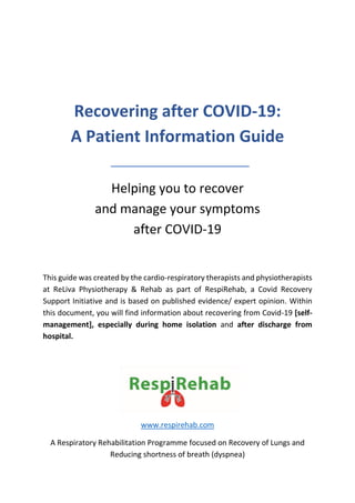 Recovering after COVID-19:
A Patient Information Guide
Helping you to recover
and manage your symptoms
after COVID-19
This guide was created by the cardio-respiratory therapists and physiotherapists
at ReLiva Physiotherapy & Rehab as part of RespiRehab, a Covid Recovery
Support Initiative and is based on published evidence/ expert opinion. Within
this document, you will find information about recovering from Covid-19 [self-
management], especially during home isolation and after discharge from
hospital.
www.respirehab.com
A Respiratory Rehabilitation Programme focused on Recovery of Lungs and
Reducing shortness of breath (dyspnea)
 