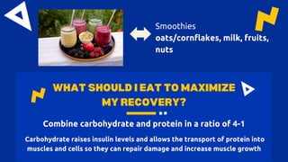 WHAT SHOULD I EAT TO MAXIMIZE
MY RECOVERY?
Combine carbohydrate and protein in a ratio of 4-1
Carbohydrate raises insulin levels and allows the transport of protein into
muscles and cells so they can repair damage and increase muscle growth
Smoothies
oats/cornflakes, milk, fruits,
nuts
 