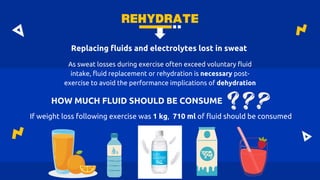 REHYDRATE
HOW MUCH FLUID SHOULD BE CONSUME
As sweat losses during exercise often exceed voluntary fluid
intake, fluid replacement or rehydration is necessary post-
exercise to avoid the performance implications of dehydration
Replacing fluids and electrolytes lost in sweat
If weight loss following exercise was 1 kg, 710 ml of fluid should be consumed
 
