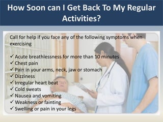How Soon can I Get Back To My Regular
Activities?
Call for help if you face any of the following symptoms when
exercising
 Acute breathlessness for more than 10 minutes
 Chest pain
 Pain in your arms, neck, jaw or stomach
 Dizziness
 Irregular heart beat
 Cold sweats
 Nausea and vomiting
 Weakness or fainting
 Swelling or pain in your legs
 