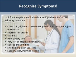 Recognize Symptoms!
Look for emergency medical assistance if you have any of the
following symptoms
 Chest pain, tightness, pressure or pain in your arms, neck, jaw,
or stomach
 Shortness of breath
 Dizziness
 Pale, sweaty skin
 Very fast or irregular heartbeat
 Nausea and vomiting
 Swelling or pain in your legs
 Sudden, overwhelming fatigue
 