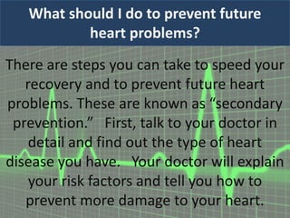 What should I do to prevent future
heart problems?
There are steps you can take to speed your
recovery and to prevent future heart
problems. These are known as “secondary
prevention.” First, talk to your doctor in
detail and find out the type of heart
disease you have. Your doctor will explain
your risk factors and tell you how to
prevent more damage to your heart.
 