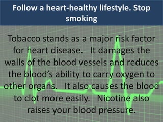 Follow a heart-healthy lifestyle. Stop
smoking
Tobacco stands as a major risk factor
for heart disease. It damages the
walls of the blood vessels and reduces
the blood’s ability to carry oxygen to
other organs. It also causes the blood
to clot more easily. Nicotine also
raises your blood pressure.
 