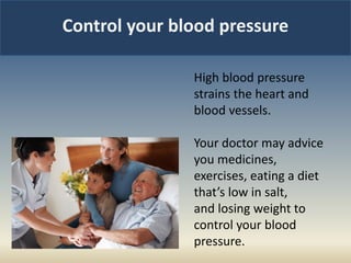 Control your blood pressure
High blood pressure
strains the heart and
blood vessels.
Your doctor may advice
you medicines,
exercises, eating a diet
that’s low in salt,
and losing weight to
control your blood
pressure.
 