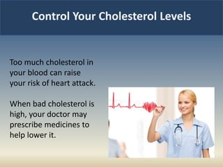 Control Your Cholesterol Levels
Too much cholesterol in
your blood can raise
your risk of heart attack.
When bad cholesterol is
high, your doctor may
prescribe medicines to
help lower it.
 