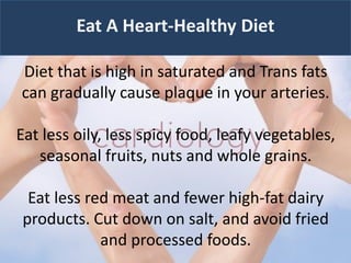 Eat A Heart-Healthy Diet
Diet that is high in saturated and Trans fats
can gradually cause plaque in your arteries.
Eat less oily, less spicy food, leafy vegetables,
seasonal fruits, nuts and whole grains.
Eat less red meat and fewer high-fat dairy
products. Cut down on salt, and avoid fried
and processed foods.
 