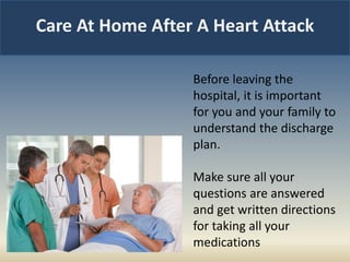 Care At Home After A Heart Attack
Before leaving the
hospital, it is important
for you and your family to
understand the discharge
plan.
Make sure all your
questions are answered
and get written directions
for taking all your
medications
 