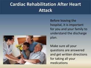 Cardiac Rehabilitation After Heart
Attack
Before leaving the
hospital, it is important
for you and your family to
understand the discharge
plan.
Make sure all your
questions are answered
and get written directions
for taking all your
medications
 