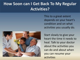 How Soon can I Get Back To My Regular
Activities?
This to a great extent
depends on your heart’s
condition and on what
activities you usually do.
Start slowly to give your
heart the time it needs to
heal. Talk to your doctor
about the activities you
can do and about when
you can resume your
activities
 