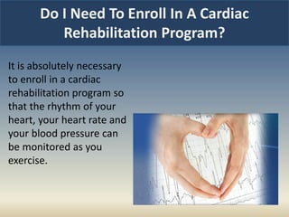 Do I Need To Enroll In A Cardiac
Rehabilitation Program?
It is absolutely necessary
to enroll in a cardiac
rehabilitation program so
that the rhythm of your
heart, your heart rate and
your blood pressure can
be monitored as you
exercise.
 