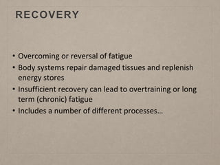 RECOVERY
• Overcoming or reversal of fatigue
• Body systems repair damaged tissues and replenish
energy stores
• Insufficient recovery can lead to overtraining or long
term (chronic) fatigue
• Includes a number of different processes…
 