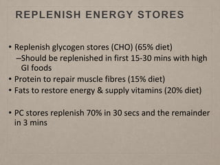 REPLENISH ENERGY STORES
• Replenish glycogen stores (CHO) (65% diet)
–Should be replenished in first 15-30 mins with high
GI foods
• Protein to repair muscle fibres (15% diet)
• Fats to restore energy & supply vitamins (20% diet)
• PC stores replenish 70% in 30 secs and the remainder
in 3 mins
 