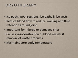 CRYOTHERAPY
• Ice packs, pool sessions, ice baths & ice vests
• Reduce blood flow to reduce swelling and fluid
retention around joint
• Important for injured or damaged sites
• Causes vasoconstriction of blood vessels &
removal of waste products
• Maintains core body temperature
 